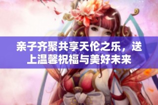 亲子齐聚共享天伦之乐，送上温馨祝福与美好未来