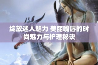 绽放迷人魅力 美丽嘴唇的时尚魅力与护理秘诀