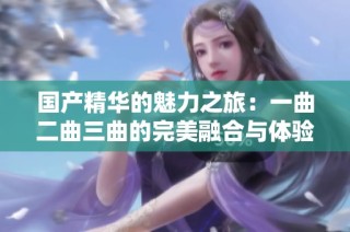 国产精华的魅力之旅：一曲二曲三曲的完美融合与体验
