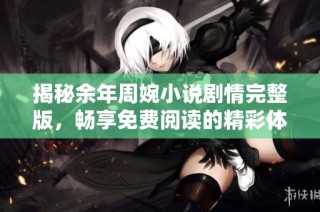 揭秘余年周婉小说剧情完整版，畅享免费阅读的精彩体验