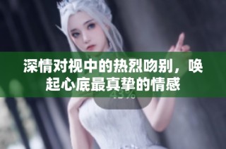 深情对视中的热烈吻别，唤起心底最真挚的情感