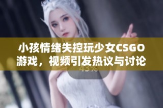 小孩情绪失控玩少女CSGO游戏，视频引发热议与讨论