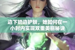 边下奶边护肤，她如何在一小时内实现双重美丽秘诀