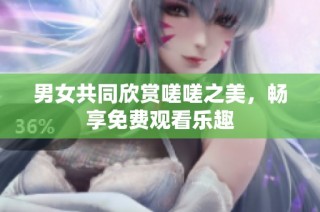 男女共同欣赏嗟嗟之美，畅享免费观看乐趣