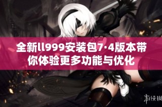 全新ll999安装包7·4版本带你体验更多功能与优化