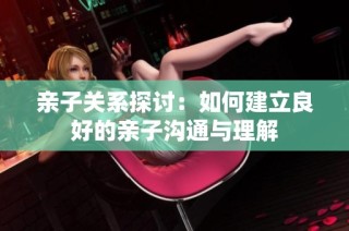 亲子关系探讨：如何建立良好的亲子沟通与理解