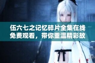 伍六七之记忆碎片全集在线免费观看，带你重温精彩故事