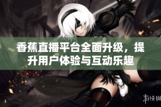香蕉直播平台全面升级，提升用户体验与互动乐趣