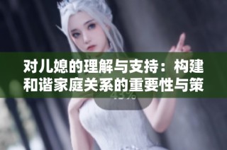 对儿媳的理解与支持：构建和谐家庭关系的重要性与策略