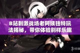 B站刺激战场老阿姨独特玩法揭秘，带你体验别样乐趣