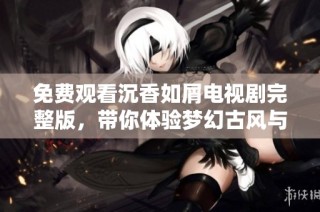 免费观看沉香如屑电视剧完整版，带你体验梦幻古风与动人爱情故事