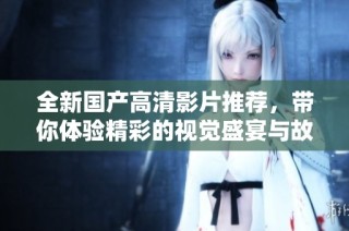 全新国产高清影片推荐，带你体验精彩的视觉盛宴与故事情感