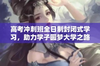 高考冲刺班全日制封闭式学习，助力学子圆梦大学之路