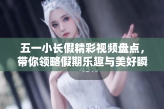五一小长假精彩视频盘点，带你领略假期乐趣与美好瞬间
