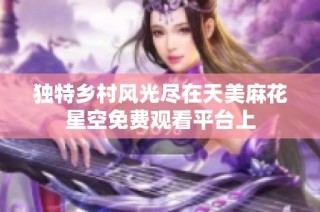 独特乡村风光尽在天美麻花星空免费观看平台上