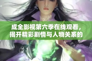 成全影视第六季在线观看，揭开精彩剧情与人物关系的一切秘密
