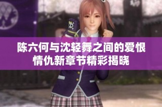 陈六何与沈轻舞之间的爱恨情仇新章节精彩揭晓