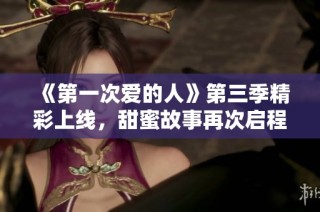 《第一次爱的人》第三季精彩上线，甜蜜故事再次启程