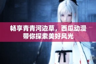 畅享青青河边草，西瓜动漫带你探索美好风光