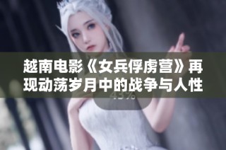 越南电影《女兵俘虏营》再现动荡岁月中的战争与人性挣扎