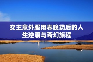 女主意外服用春晚药后的人生逆袭与奇幻旅程