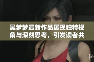 吴梦梦最新作品展现独特视角与深刻思考，引发读者共鸣