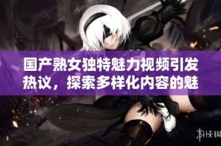 国产熟女独特魅力视频引发热议，探索多样化内容的魅力