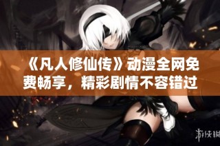 《凡人修仙传》动漫全网免费畅享，精彩剧情不容错过