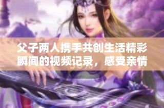 父子两人携手共创生活精彩瞬间的视频记录，感受亲情的温暖与力量