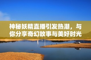 神秘妖精直播引发热潮，与你分享奇幻故事与美好时光