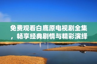 免费观看白鹿原电视剧全集，畅享经典剧情与精彩演绎的在线体验