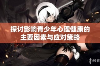 探讨影响青少年心理健康的主要因素与应对策略