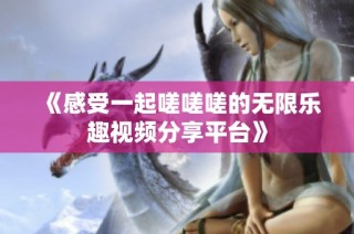 《感受一起嗟嗟嗟的无限乐趣视频分享平台》