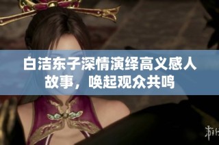 白洁东子深情演绎高义感人故事，唤起观众共鸣
