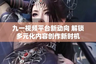 九一视频平台新动向 解锁多元化内容创作新时机