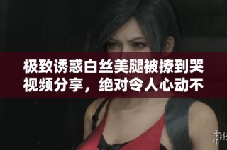 极致诱惑白丝美腿被撩到哭视频分享，绝对令人心动不已