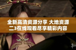 全新高清资源分享 大地资源二3在线观看尽享精彩内容