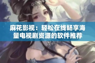 麻花影视：轻松在线畅享海量电视剧资源的软件推荐