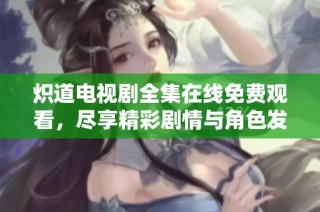 炽道电视剧全集在线免费观看，尽享精彩剧情与角色发展