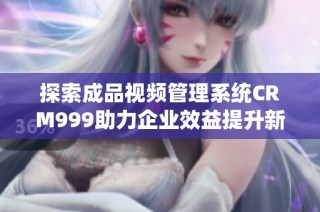 探索成品视频管理系统CRM999助力企业效益提升新方案
