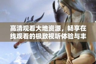 高清观看大地资源，畅享在线观看的极致视听体验与丰富内容
