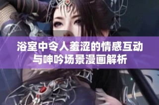 浴室中令人羞涩的情感互动与呻吟场景漫画解析
