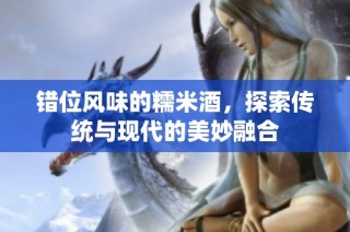 错位风味的糯米酒，探索传统与现代的美妙融合