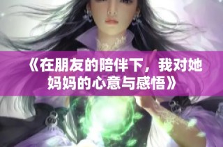 《在朋友的陪伴下，我对她妈妈的心意与感悟》