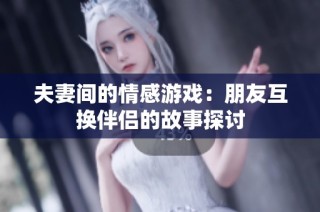 夫妻间的情感游戏：朋友互换伴侣的故事探讨