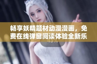畅享妖精题材动漫漫画，免费在线弹窗阅读体验全新乐趣！