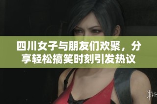 四川女子与朋友们欢聚，分享轻松搞笑时刻引发热议