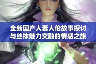 全新国产人妻人伦故事探讨与丝袜魅力交融的情感之旅