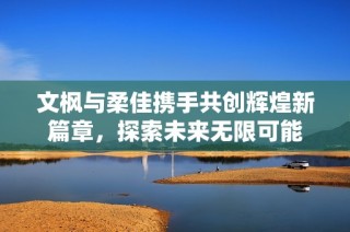 文枫与柔佳携手共创辉煌新篇章，探索未来无限可能