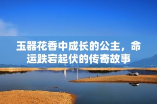玉器花香中成长的公主，命运跌宕起伏的传奇故事